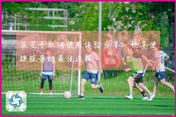 亚星手机端使用体验分享：畅享便捷服务的最佳选择