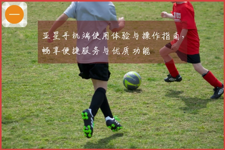 亚星手机端使用体验与操作指南，畅享便捷服务与优质功能