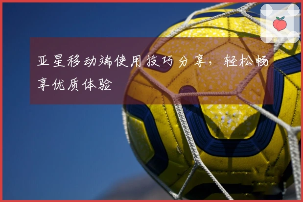 亚星移动端使用技巧分享，轻松畅享优质体验
